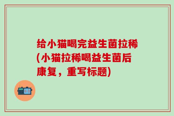 给小猫喝完益生菌拉稀(小猫拉稀喝益生菌后康复，重写标题)