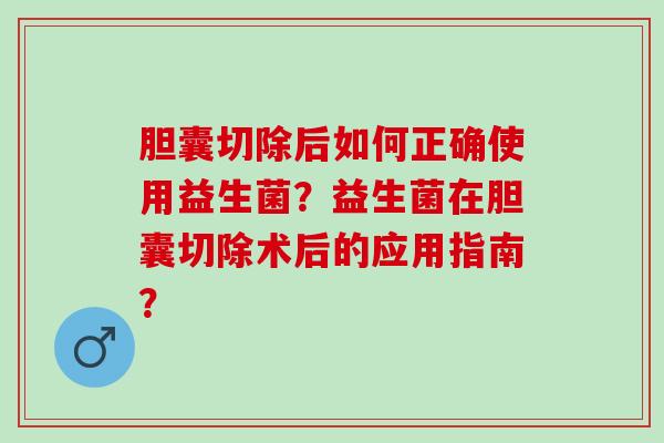 胆囊切除后如何正确使用益生菌？益生菌在胆囊切除术后的应用指南？