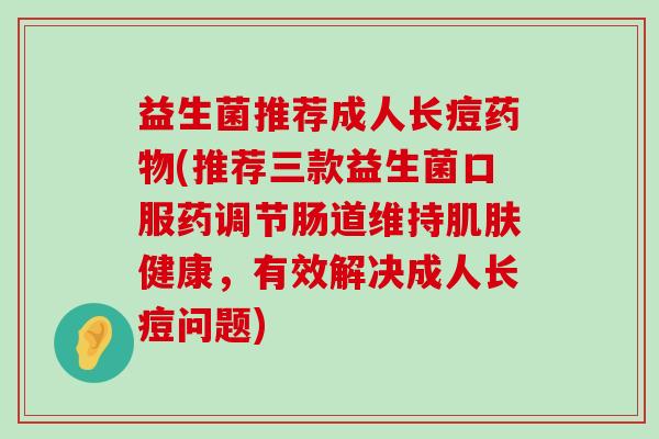 益生菌推荐成人长痘药物(推荐三款益生菌口服药调节肠道维持肌肤健康，有效解决成人长痘问题)