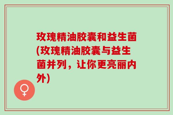 玫瑰精油胶囊和益生菌(玫瑰精油胶囊与益生菌并列，让你更亮丽内外)