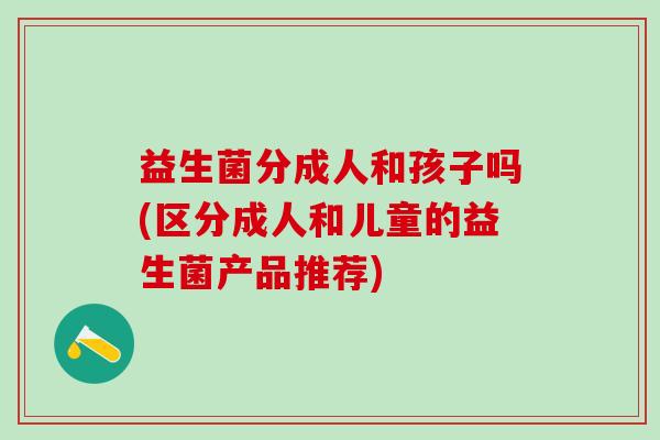 益生菌分成人和孩子吗(区分成人和儿童的益生菌产品推荐)