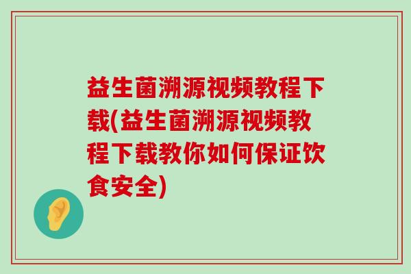 益生菌溯源视频教程下载(益生菌溯源视频教程下载教你如何保证饮食安全)
