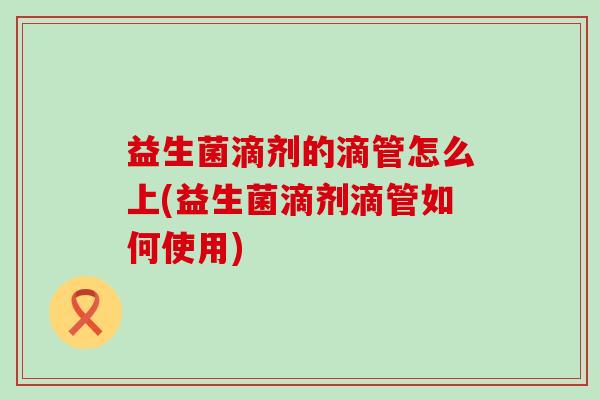 益生菌滴剂的滴管怎么上(益生菌滴剂滴管如何使用)