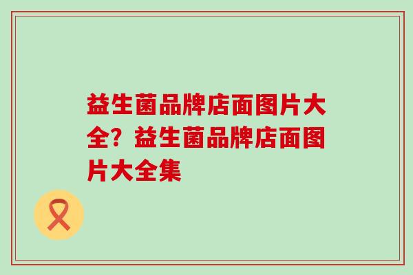 益生菌品牌店面图片大全？益生菌品牌店面图片大全集