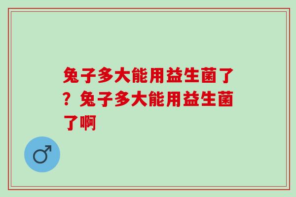 兔子多大能用益生菌了?兔子多大能用益生菌了啊 兔子多大能用益生菌了?兔子多大能用益生菌了啊