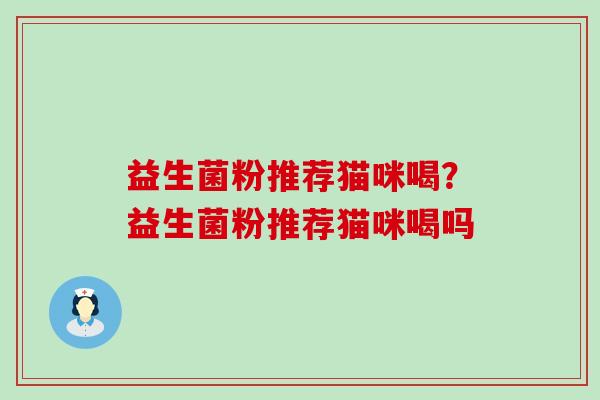 益生菌粉推荐猫咪喝?益生菌粉推荐猫咪喝吗 益生菌粉推荐猫咪喝?益生菌粉推荐猫咪喝吗