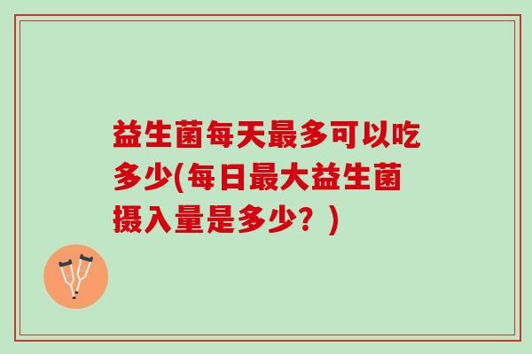 益生菌每天最多可以吃多少(每日最大益生菌摄入量是多少？)