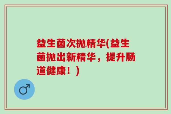 益生菌次抛精华(益生菌抛出新精华,提升肠道健康!) 益生菌次抛精华(益生菌抛出新精华,提升肠道健康!)