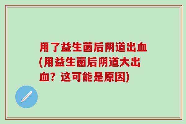 用了益生菌后阴道出血(用益生菌后阴道大出血？这可能是原因)
