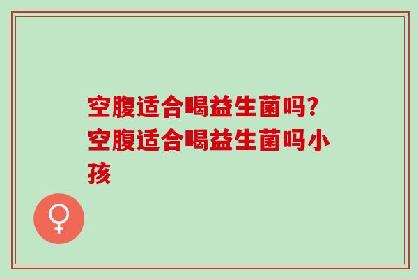 空腹适合喝益生菌吗？空腹适合喝益生菌吗小孩