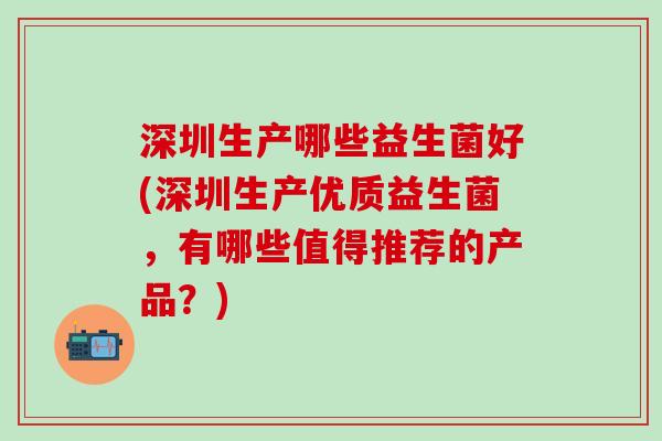 深圳生产哪些益生菌好(深圳生产优质益生菌,有哪些值得推荐的产品?) 深圳生产哪些益生菌好(深圳生产优质益生菌,有哪些值得推荐的产品?)
