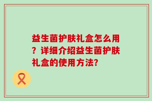 益生菌护肤礼盒怎么用？详细介绍益生菌护肤礼盒的使用方法？