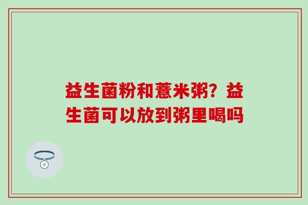 益生菌粉和薏米粥?益生菌可以放到粥里喝吗 益生菌粉和薏米粥?益生菌可以放到粥里喝吗