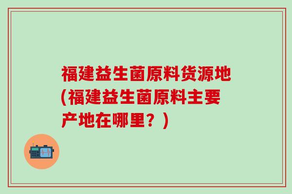 福建益生菌原料货源地(福建益生菌原料主要产地在哪里？)
