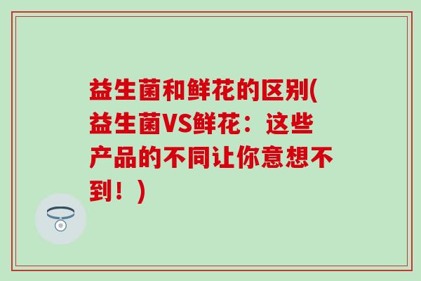 益生菌和鲜花的区别(益生菌VS鲜花：这些产品的不同让你意想不到！)