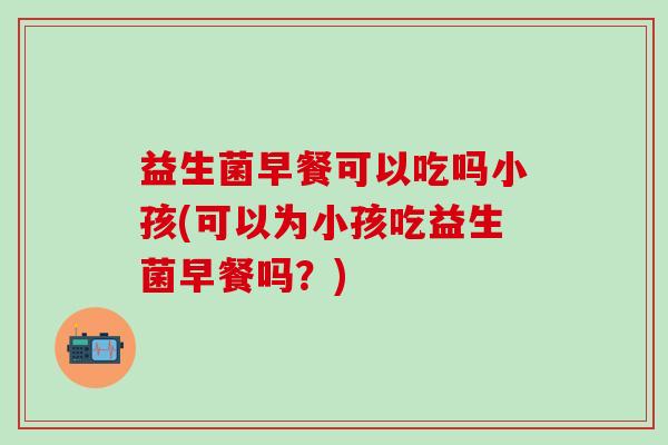 益生菌早餐可以吃吗小孩(可以为小孩吃益生菌早餐吗？)