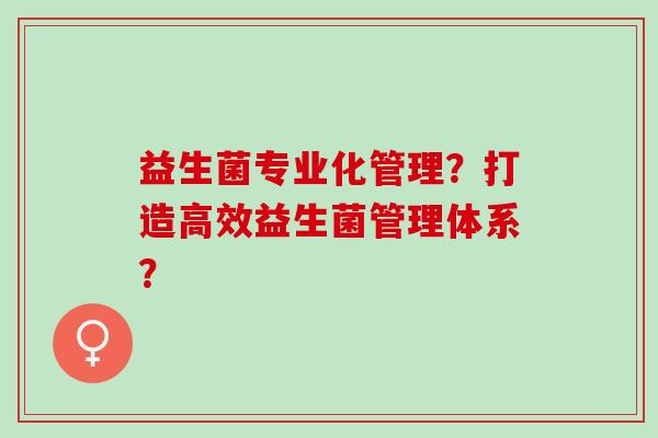 益生菌专业化管理？打造高效益生菌管理体系？