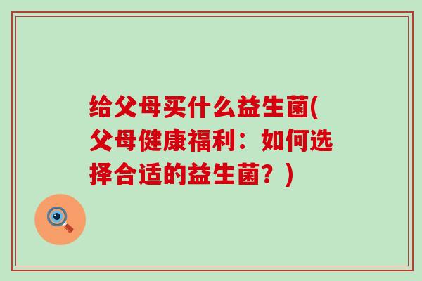 给父母买什么益生菌(父母健康福利：如何选择合适的益生菌？)
