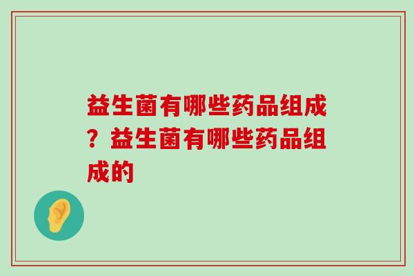 益生菌有哪些药品组成?益生菌有哪些药品组成的 益生菌有哪些药品组成?益生菌有哪些药品组成的