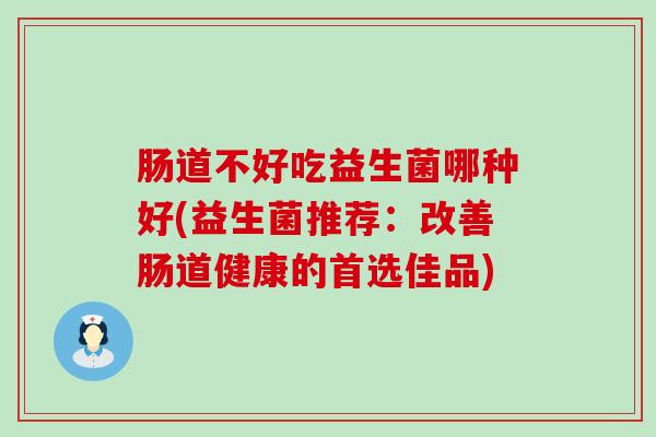 肠道不好吃益生菌哪种好(益生菌推荐：改善肠道健康的首选佳品)