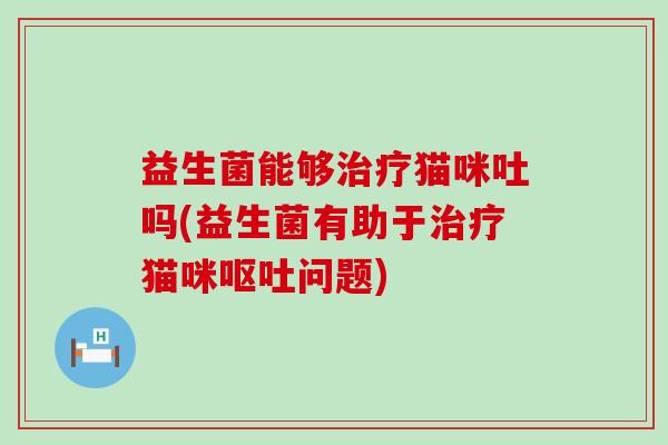 益生菌能够治疗猫咪吐吗(益生菌有助于治疗猫咪呕吐问题)