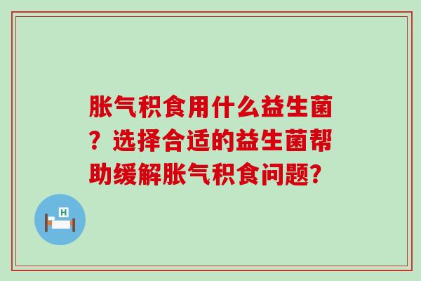胀气积食用什么益生菌？选择合适的益生菌帮助缓解胀气积食问题？