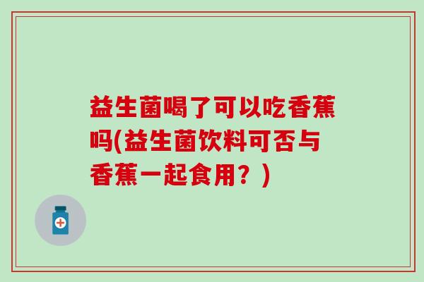 益生菌喝了可以吃香蕉吗(益生菌饮料可否与香蕉一起食用？)