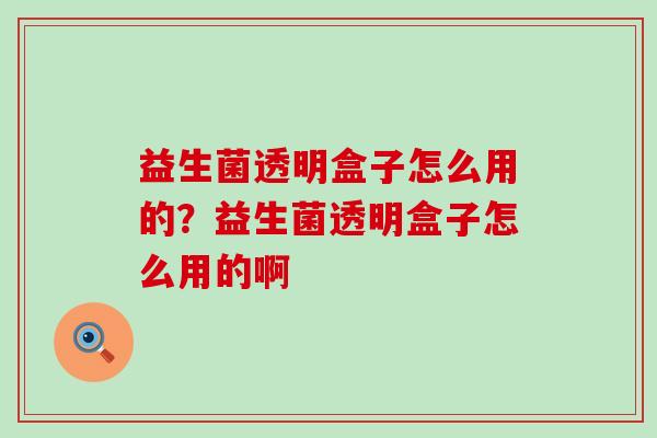 益生菌透明盒子怎么用的？益生菌透明盒子怎么用的啊