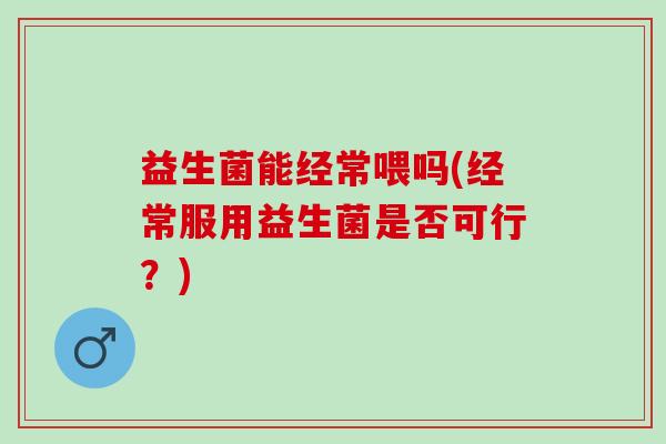 益生菌能经常喂吗(经常服用益生菌是否可行？)