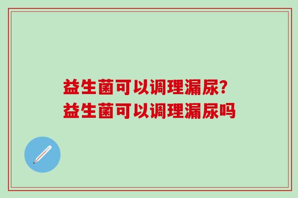 益生菌可以调理漏尿?益生菌可以调理漏尿吗 益生菌可以调理漏尿?益生菌可以调理漏尿吗