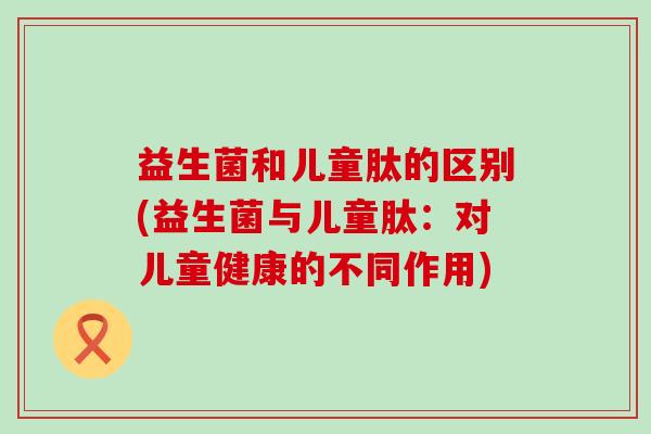 益生菌和儿童肽的区别(益生菌与儿童肽：对儿童健康的不同作用)