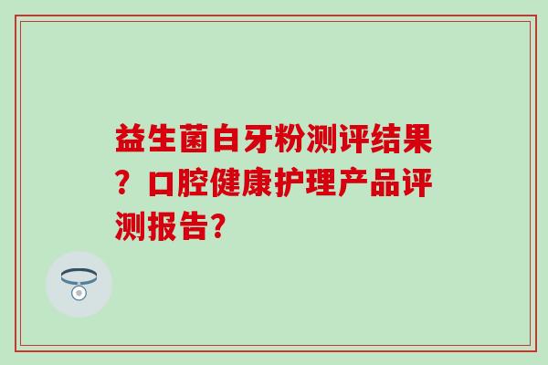益生菌白牙粉测评结果?口腔健康护理产品评测报告? 益生菌白牙粉测评结果?口腔健康护理产品评测报告?