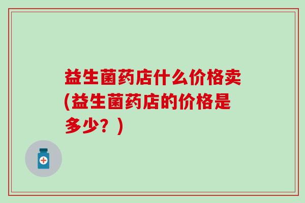 益生菌药店什么价格卖(益生菌药店的价格是多少?) 益生菌药店什么价格卖(益生菌药店的价格是多少?)