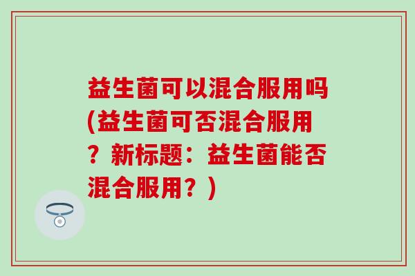 益生菌可以混合服用吗(益生菌可否混合服用？新标题：益生菌能否混合服用？)