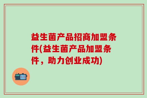 益生菌产品招商加盟条件(益生菌产品加盟条件，助力创业成功)