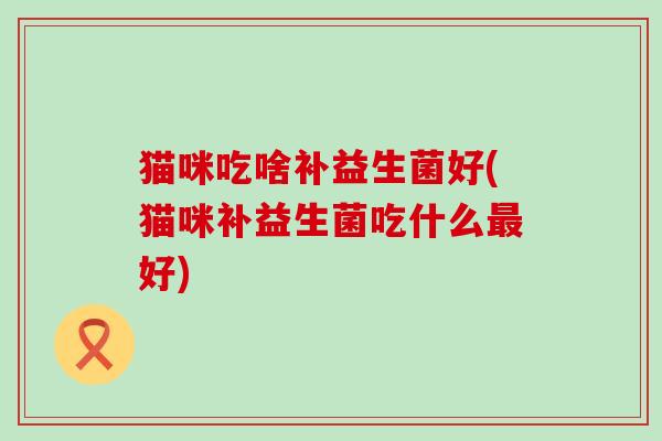 猫咪吃啥补益生菌好(猫咪补益生菌吃什么好) 猫咪吃啥补益生菌好(猫咪补益生菌吃什么好)