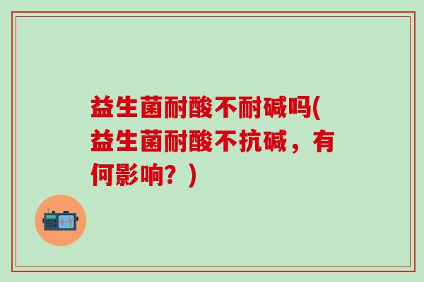 益生菌耐酸不耐碱吗(益生菌耐酸不抗碱,有何影响?) 益生菌耐酸不耐碱吗(益生菌耐酸不抗碱,有何影响?)