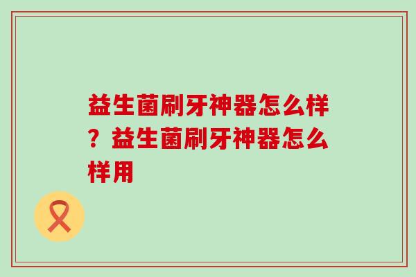 益生菌刷牙神器怎么样?益生菌刷牙神器怎么样用 益生菌刷牙神器怎么样?益生菌刷牙神器怎么样用