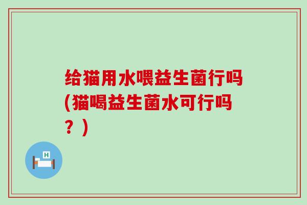 给猫用水喂益生菌行吗(猫喝益生菌水可行吗？)