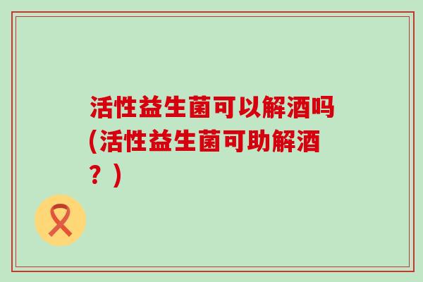 活性益生菌可以解酒吗(活性益生菌可助解酒？)