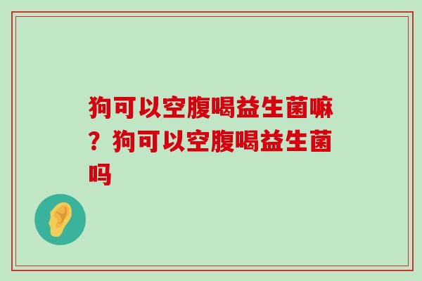狗可以空腹喝益生菌嘛？狗可以空腹喝益生菌吗