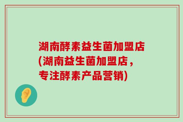 湖南酵素益生菌加盟店(湖南益生菌加盟店，专注酵素产品营销)