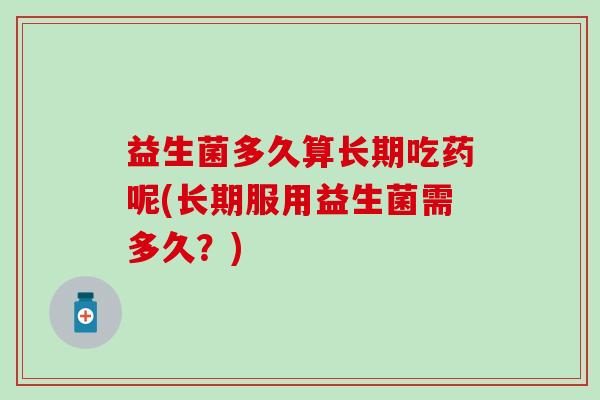 益生菌多久算长期吃药呢(长期服用益生菌需多久？)