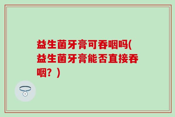 益生菌牙膏可吞咽吗(益生菌牙膏能否直接吞咽？)