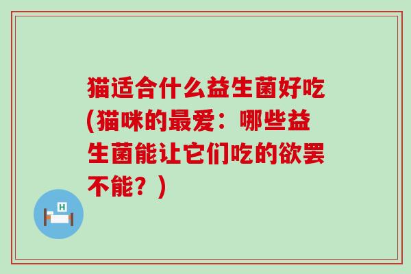 猫适合什么益生菌好吃(猫咪的最爱：哪些益生菌能让它们吃的欲罢不能？)