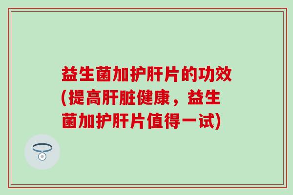益生菌加护肝片的功效(提高肝脏健康，益生菌加护肝片值得一试)