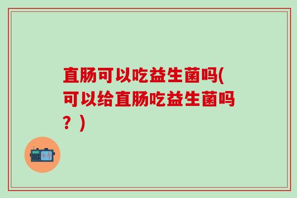 直肠可以吃益生菌吗(可以给直肠吃益生菌吗？)