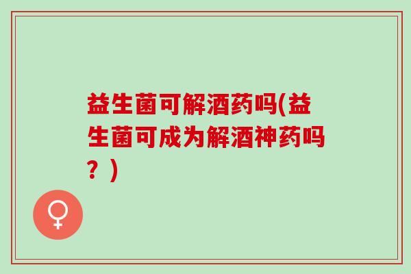 益生菌可解酒药吗(益生菌可成为解酒神药吗？)