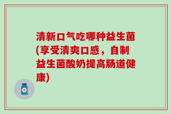 清新口气吃哪种益生菌(享受清爽口感，自制益生菌酸奶提高肠道健康)