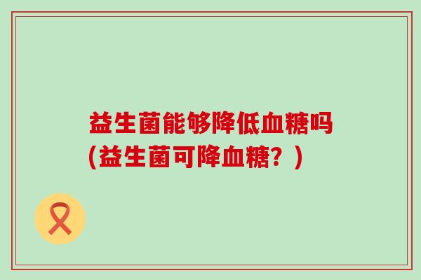 益生菌能够降低血糖吗(益生菌可降血糖？)